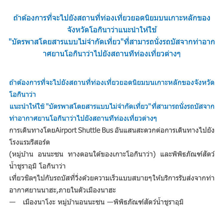 
            ถ้าต้องการที่จะไปยังสถานที่ท่องเที่ยวยอดนิยมบนเกาะหลักของจังหวัดโอกินาว่า
            แนะนำให้ใช้[บัตรพาสโดยสารแบบไม่จำกัดเที่ยว] ที่สามารถนั่งรถบัสจากท่าอากาศยานโอกินาว่าไปยังสถานทีท่องเที่ยวต่างๆ
            การเดินทางโดยAirport Shuttle Bus อันแสนสะดวกต่อการเดินทางไปยังโรงแรมรีสอร์ต
            (หมู่บ้าน อนนะซน ทางตอนใต้ของเกาะโอกินาว่า) และพิพิธภัณฑ์สัตว์น้ำชูราอุมิ โอกินาว่า
            เที่ยวชิลๆไปกับรถบัสที่วิ่งด้วยความเร็วแบบสบายๆ ให้บริการรับส่งจากท่าอากาศยานนาฮะ,ภายในตัวเมืองนาฮะ
            ― เมืองนาโงะ หมู่บ้านอนนะซน ―พิพิธภัณฑ์สัตว์น้ำชูราอุมิ
            